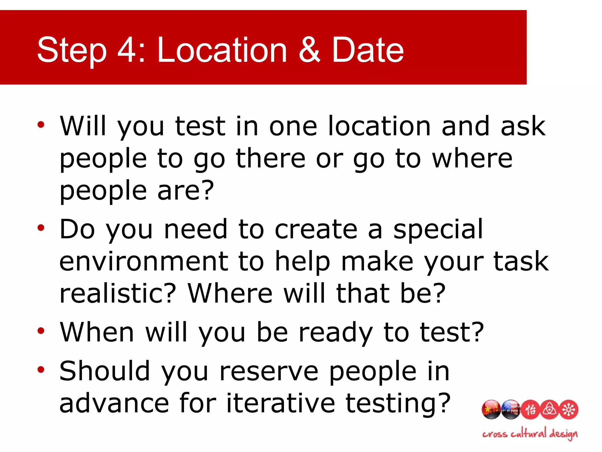Step 4: Location & Date
• Will you test in one location and ask
people to go there or go to where
people are?
• Do you need to create a special
environment to help make your task
realistic? Where will that be?
• When will you be ready to test?
• Should you reserve people in
advance for iterative testing?
 