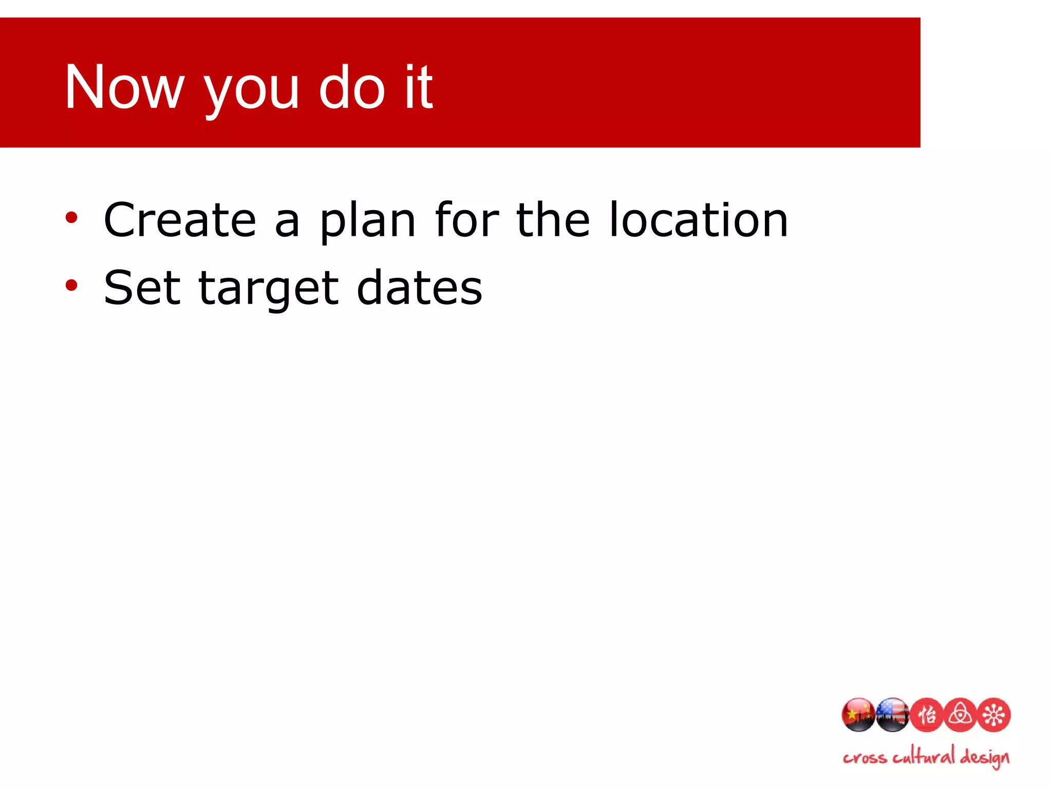 Now you do it
• Create a plan for the location
• Set target dates
 