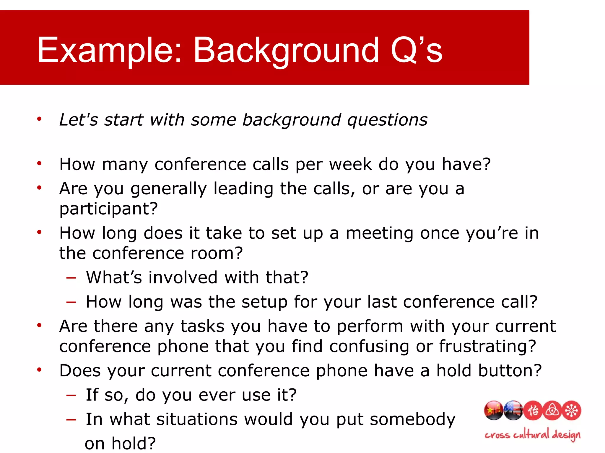Example: Background Q’s
• Let's start with some background questions
• How many conference calls per week do you have?
• Are you generally leading the calls, or are you a
participant?
• How long does it take to set up a meeting once you’re in
the conference room?
– What’s involved with that?
– How long was the setup for your last conference call?
• Are there any tasks you have to perform with your current
conference phone that you find confusing or frustrating?
• Does your current conference phone have a hold button?
– If so, do you ever use it?
– In what situations would you put somebody
on hold?
 