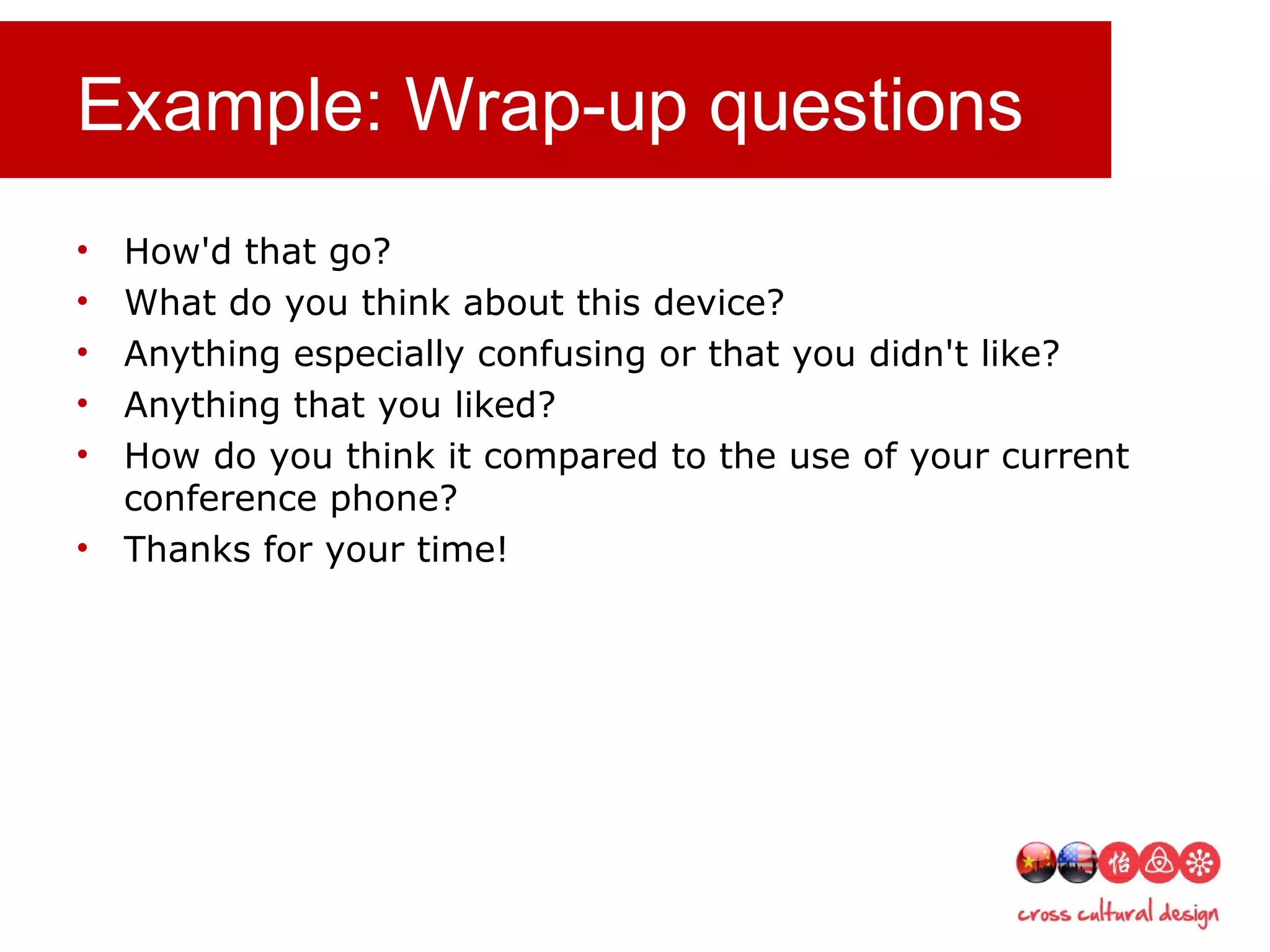 Example: Wrap-up questions
• How'd that go?
• What do you think about this device?
• Anything especially confusing or that you didn't like?
• Anything that you liked?
• How do you think it compared to the use of your current
conference phone?
• Thanks for your time!
 