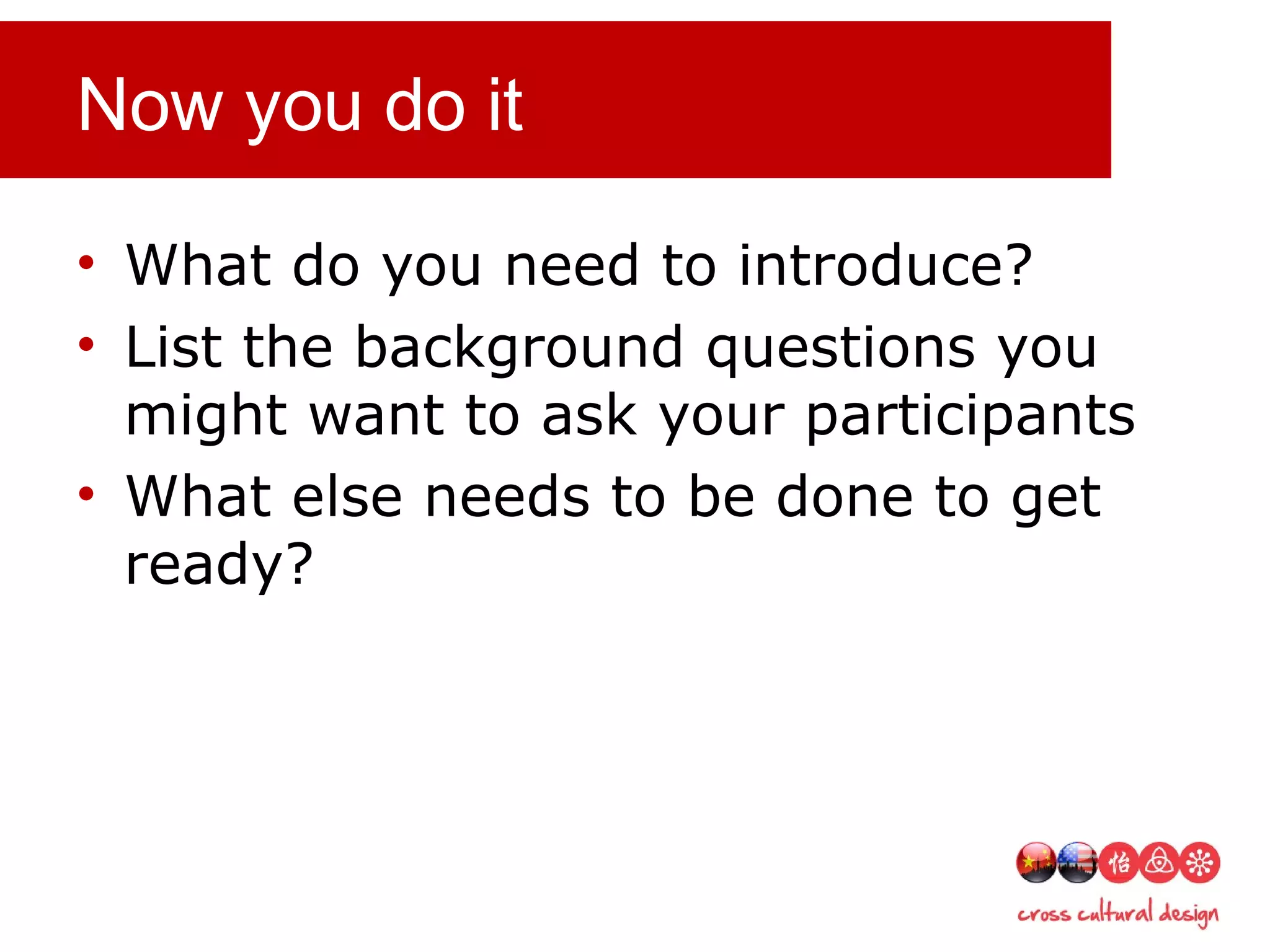 Now you do it
• What do you need to introduce?
• List the background questions you
might want to ask your participants
• What else needs to be done to get
ready?
 
