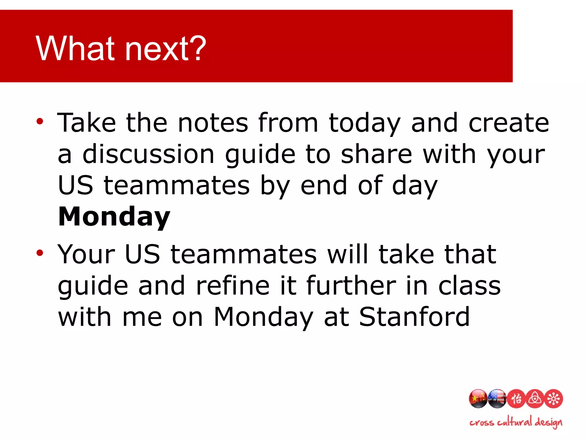 What next?
• Take the notes from today and create
a discussion guide to share with your
US teammates by end of day
Monday
• Your US teammates will take that
guide and refine it further in class
with me on Monday at Stanford
 