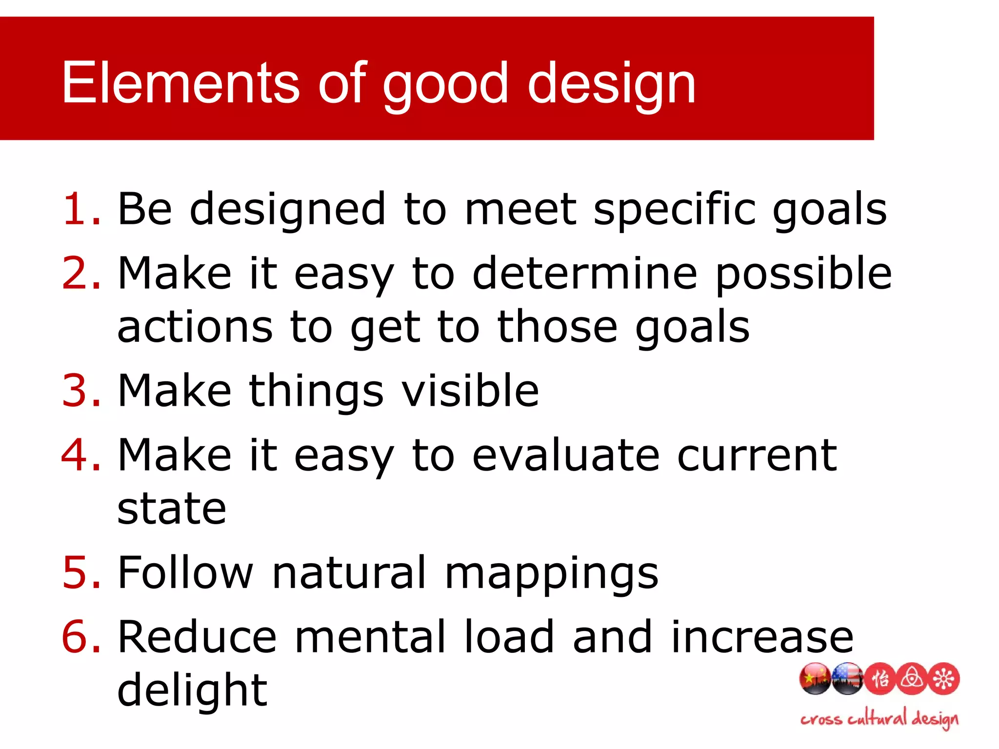 Elements of good design
1. Be designed to meet specific goals
2. Make it easy to determine possible
actions to get to those goals
3. Make things visible
4. Make it easy to evaluate current
state
5. Follow natural mappings
6. Reduce mental load and increase
delight
 