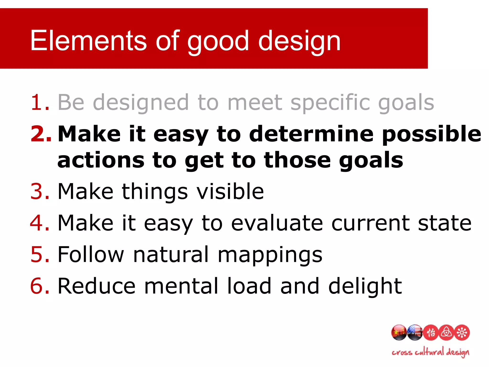 Elements of good design
1. Be designed to meet specific goals
2. Make it easy to determine possible
actions to get to those goals
3. Make things visible
4. Make it easy to evaluate current state
5. Follow natural mappings
6. Reduce mental load and delight
 