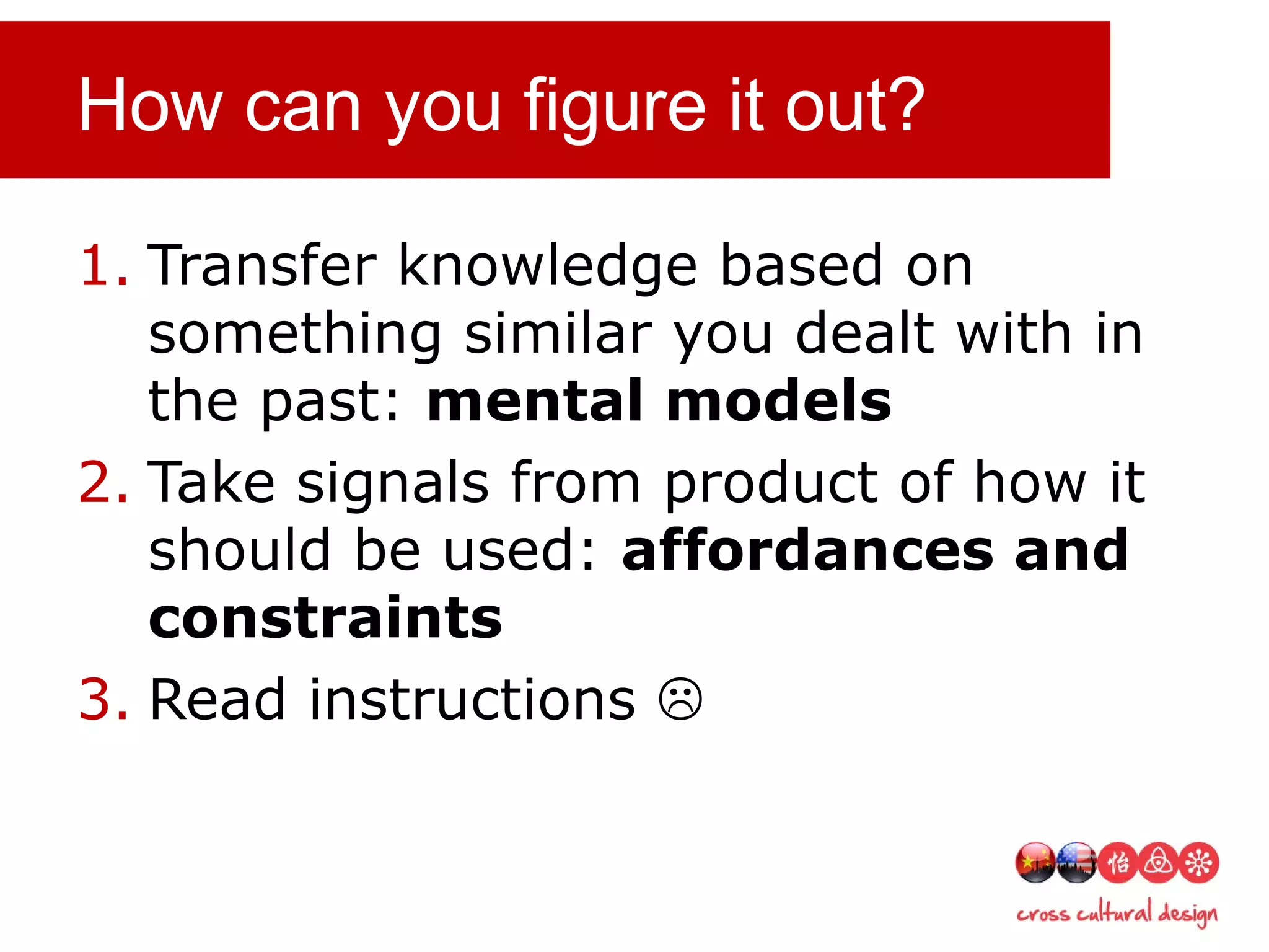 How can you figure it out?
1. Transfer knowledge based on
something similar you dealt with in
the past: mental models
2. Take signals from product of how it
should be used: affordances and
constraints
3. Read instructions 
 