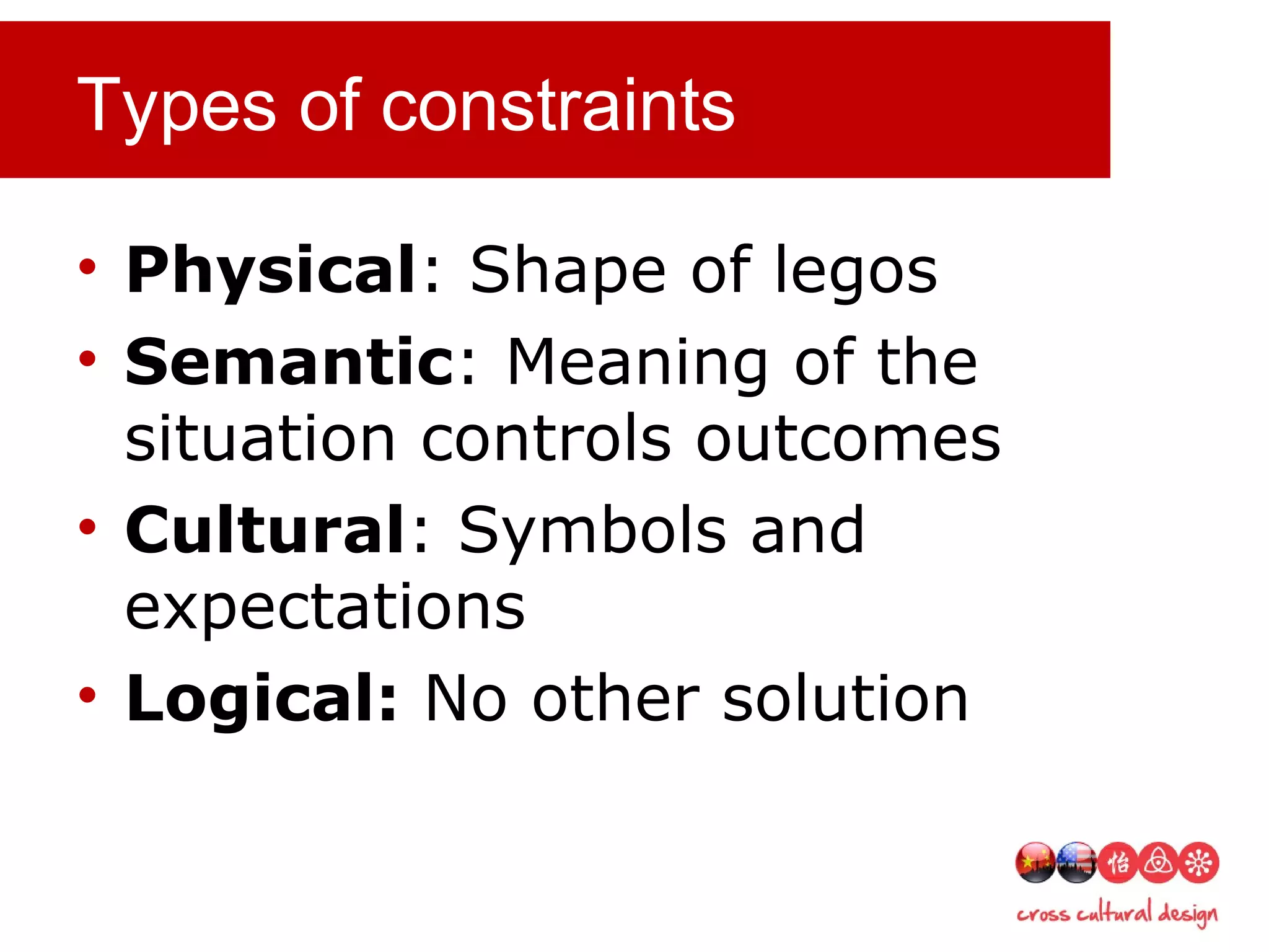 Types of constraints
• Physical: Shape of legos
• Semantic: Meaning of the
situation controls outcomes
• Cultural: Symbols and
expectations
• Logical: No other solution
 