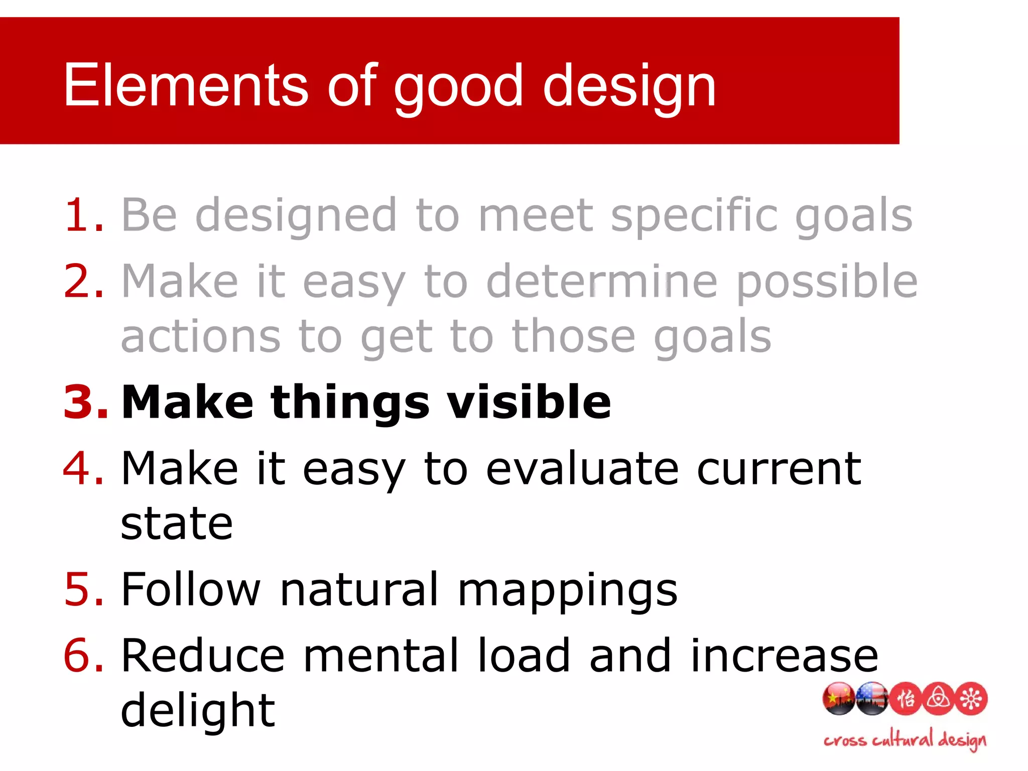 Elements of good design
1. Be designed to meet specific goals
2. Make it easy to determine possible
actions to get to those goals
3. Make things visible
4. Make it easy to evaluate current
state
5. Follow natural mappings
6. Reduce mental load and increase
delight
 