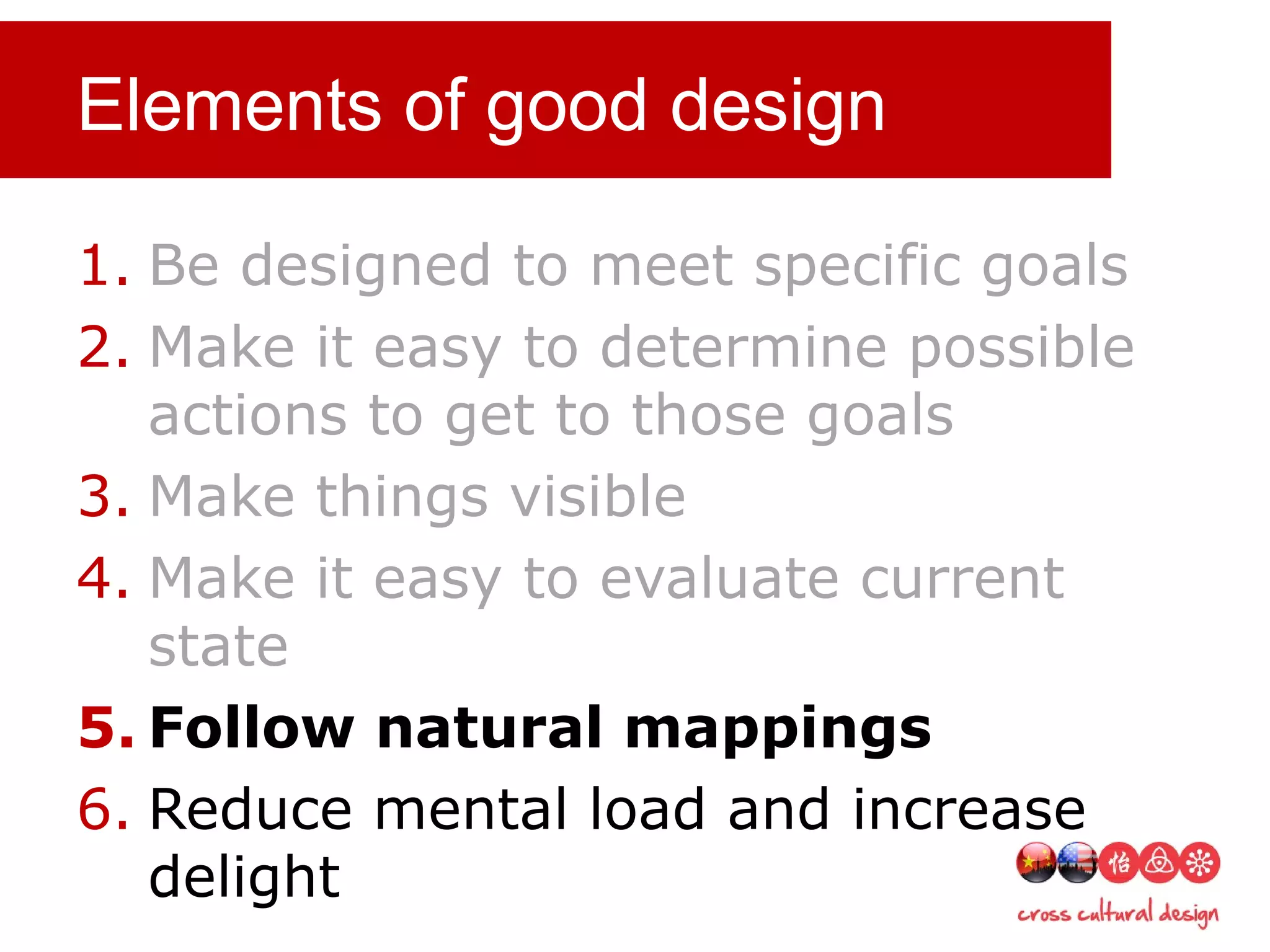 Elements of good design
1. Be designed to meet specific goals
2. Make it easy to determine possible
actions to get to those goals
3. Make things visible
4. Make it easy to evaluate current
state
5. Follow natural mappings
6. Reduce mental load and increase
delight
 