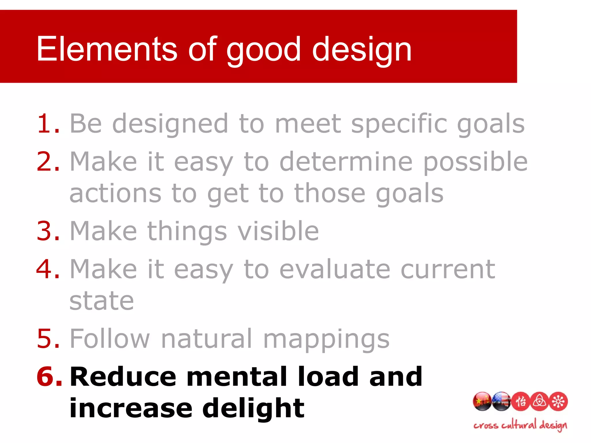 Elements of good design
1. Be designed to meet specific goals
2. Make it easy to determine possible
actions to get to those goals
3. Make things visible
4. Make it easy to evaluate current
state
5. Follow natural mappings
6. Reduce mental load and
increase delight
 