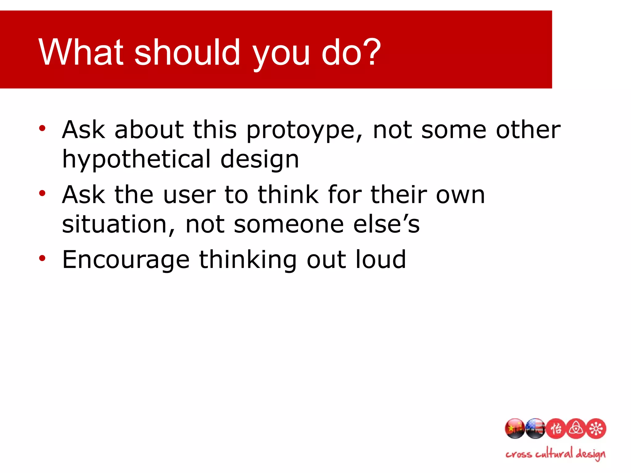 What should you do?
• Ask about this protoype, not some other
hypothetical design
• Ask the user to think for their own
situation, not someone else’s
• Encourage thinking out loud
 