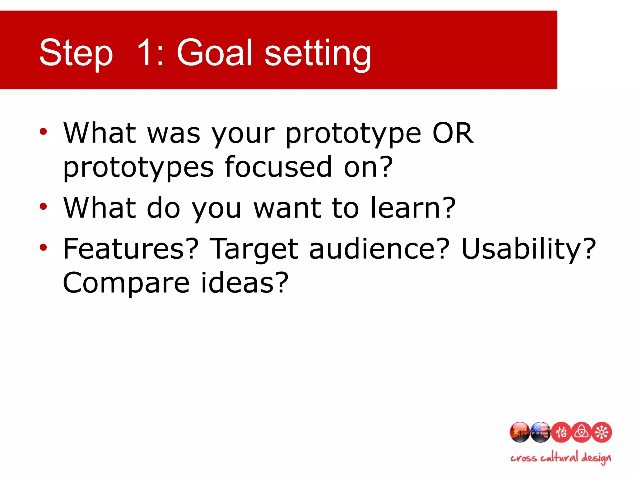 Step 1: Goal setting
• What was your prototype OR
prototypes focused on?
• What do you want to learn?
• Features? Target audience? Usability?
Compare ideas?
 