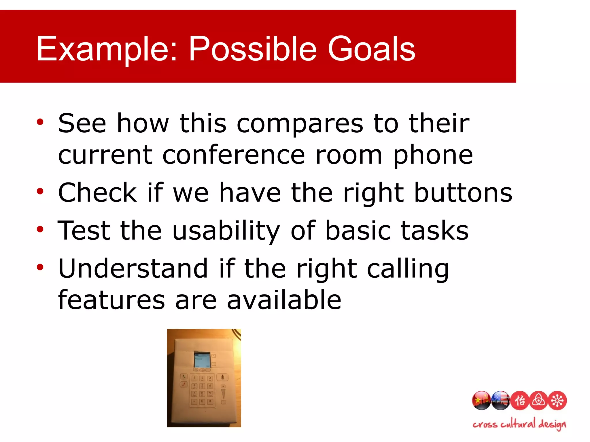 Example: Possible Goals
• See how this compares to their
current conference room phone
• Check if we have the right buttons
• Test the usability of basic tasks
• Understand if the right calling
features are available
 