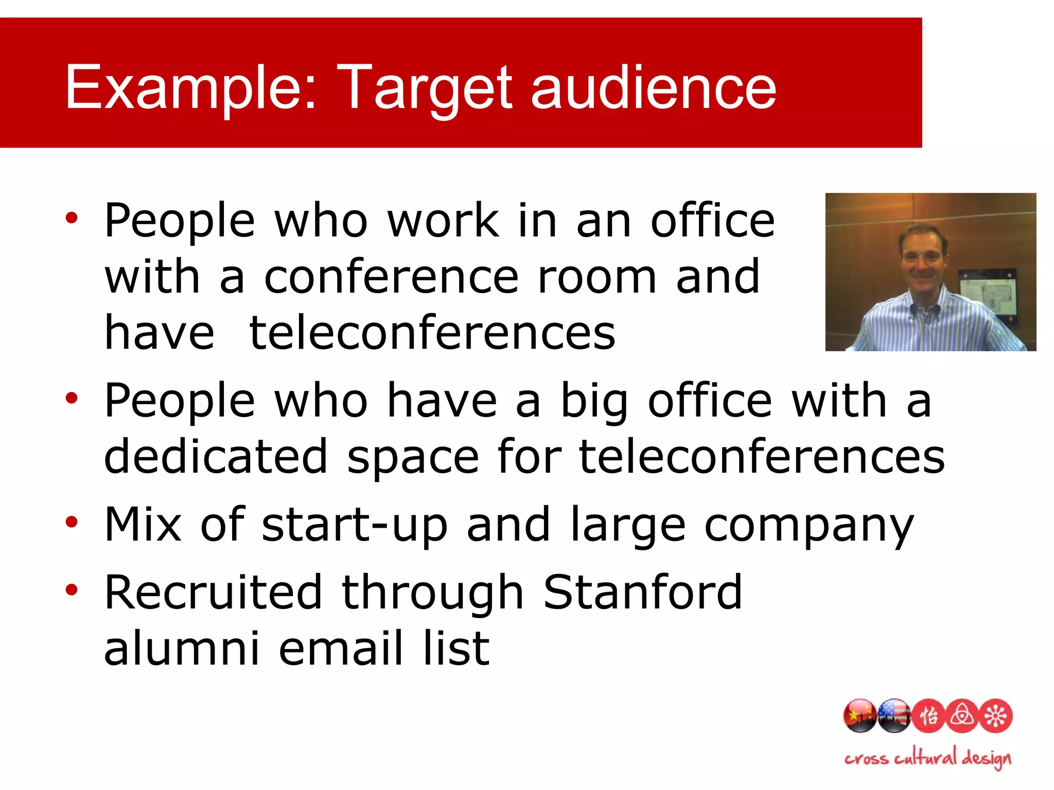 Example: Target audience
• People who work in an office
with a conference room and
have teleconferences
• People who have a big office with a
dedicated space for teleconferences
• Mix of start-up and large company
• Recruited through Stanford
alumni email list
 