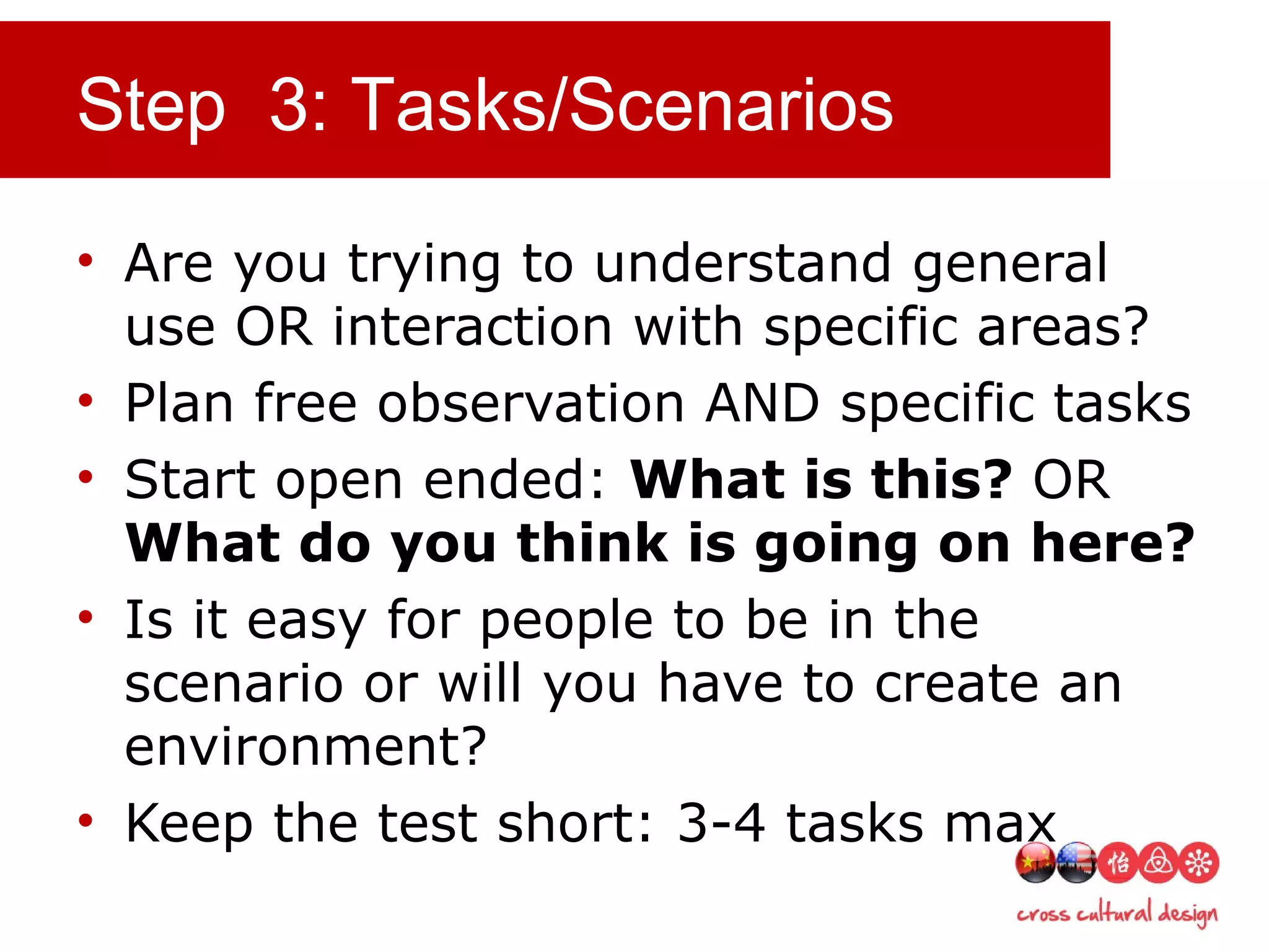 Step 3: Tasks/Scenarios
• Are you trying to understand general
use OR interaction with specific areas?
• Plan free observation AND specific tasks
• Start open ended: What is this? OR
What do you think is going on here?
• Is it easy for people to be in the
scenario or will you have to create an
environment?
• Keep the test short: 3-4 tasks max
 