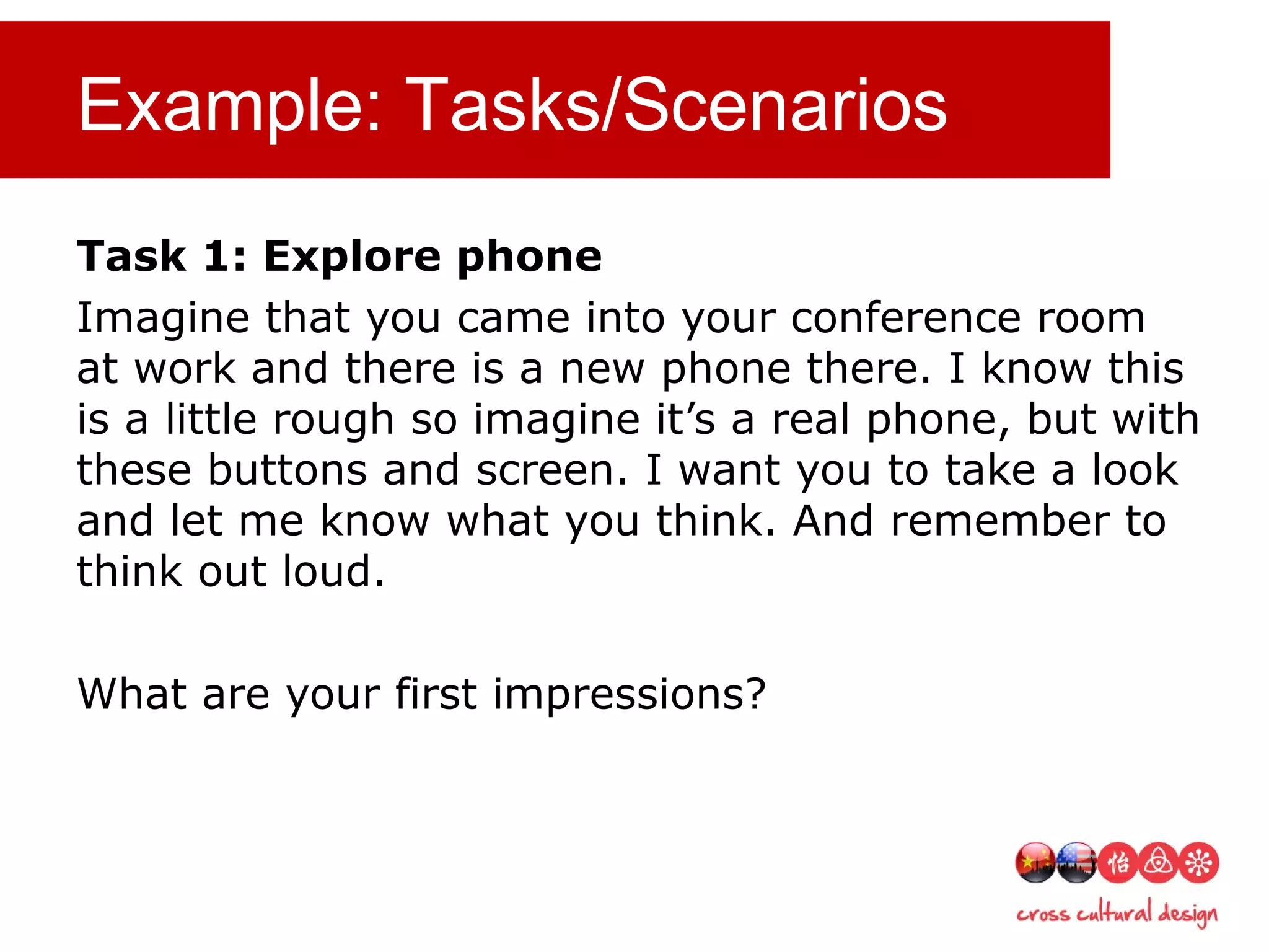Example: Tasks/Scenarios
Task 1: Explore phone
Imagine that you came into your conference room
at work and there is a new phone there. I know this
is a little rough so imagine it’s a real phone, but with
these buttons and screen. I want you to take a look
and let me know what you think. And remember to
think out loud.
What are your first impressions?
 