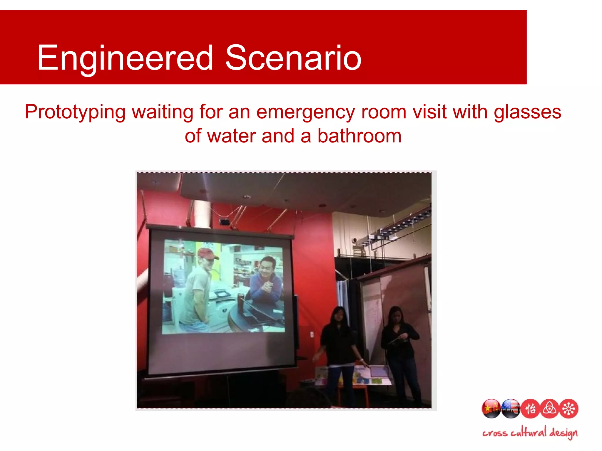 Engineered scenarios and skits
Engineered Scenario
Prototyping waiting for an emergency room visit with glasses
of water and a bathroom
 