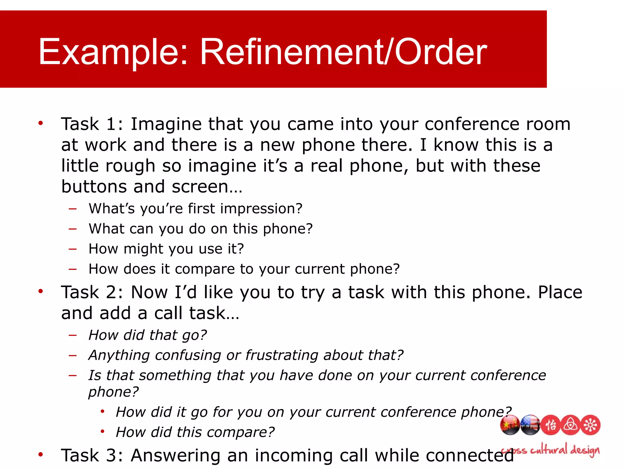 Example: Refinement/Order
• Task 1: Imagine that you came into your conference room
at work and there is a new phone there. I know this is a
little rough so imagine it’s a real phone, but with these
buttons and screen…
– What’s you’re first impression?
– What can you do on this phone?
– How might you use it?
– How does it compare to your current phone?
• Task 2: Now I’d like you to try a task with this phone. Place
and add a call task…
– How did that go?
– Anything confusing or frustrating about that?
– Is that something that you have done on your current conference
phone?
• How did it go for you on your current conference phone?
• How did this compare?
• Task 3: Answering an incoming call while connected
 