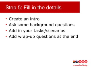 Step 5: Fill in the details
• Create an intro
• Ask some background questions
• Add in your tasks/scenarios
• Add wrap-up questions at the end
 
