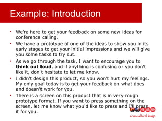 Example: Introduction
• We’re here to get your feedback on some new ideas for
conference calling.
• We have a prototype of one of the ideas to show you in its
early stages to get your initial impressions and we will give
you some tasks to try out.
• As we go through the task, I want to encourage you to
think out loud, and if anything is confusing or you don't
like it, don't hesitate to let me know.
• I didn't design this product, so you won’t hurt my feelings.
My only goal today is to get your feedback on what does
and doesn't work for you.
• There is a screen on this product that is in very rough
prototype format. If you want to press something on the
screen, let me know what you'd like to press and I'll press
it for you.
 
