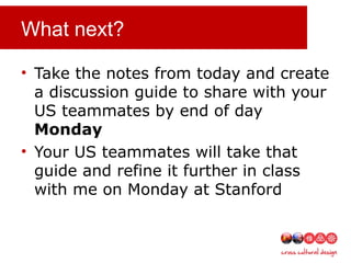 What next?
• Take the notes from today and create
a discussion guide to share with your
US teammates by end of day
Monday
• Your US teammates will take that
guide and refine it further in class
with me on Monday at Stanford
 