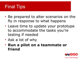 Final Tips
• Be prepared to alter scenarios on the
fly in response to what happens
• Leave time to update your prototype
to accommodate the tasks you’re
testing if needed
• Ask a lot of why
• Run a pilot on a teammate or
friend
 