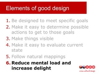 Elements of good design
1. Be designed to meet specific goals
2. Make it easy to determine possible
actions to get to those goals
3. Make things visible
4. Make it easy to evaluate current
state
5. Follow natural mappings
6. Reduce mental load and
increase delight
 