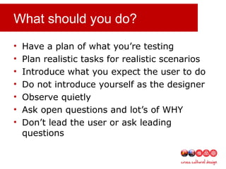What should you do?
• Have a plan of what you’re testing
• Plan realistic tasks for realistic scenarios
• Introduce what you expect the user to do
• Do not introduce yourself as the designer
• Observe quietly
• Ask open questions and lot’s of WHY
• Don’t lead the user or ask leading
questions
 