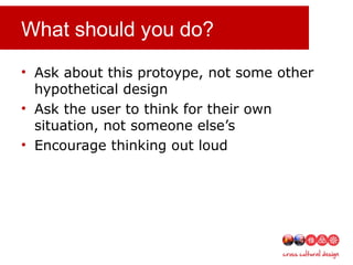 What should you do?
• Ask about this protoype, not some other
hypothetical design
• Ask the user to think for their own
situation, not someone else’s
• Encourage thinking out loud
 