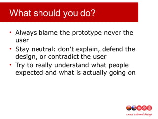 What should you do?
• Always blame the prototype never the
user
• Stay neutral: don’t explain, defend the
design, or contradict the user
• Try to really understand what people
expected and what is actually going on
 