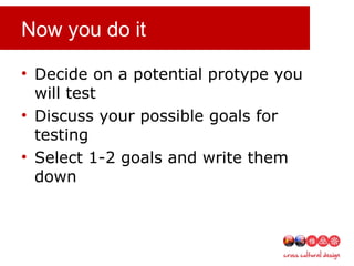 Now you do it
• Decide on a potential protype you
will test
• Discuss your possible goals for
testing
• Select 1-2 goals and write them
down
 