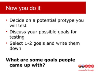 Now you do it
• Decide on a potential protype you
will test
• Discuss your possible goals for
testing
• Select 1-2 goals and write them
down
What are some goals people
came up with?
 