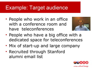 Example: Target audience
• People who work in an office
with a conference room and
have teleconferences
• People who have a big office with a
dedicated space for teleconferences
• Mix of start-up and large company
• Recruited through Stanford
alumni email list
 