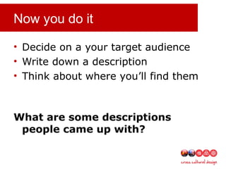 Now you do it
• Decide on a your target audience
• Write down a description
• Think about where you’ll find them
What are some descriptions
people came up with?
 