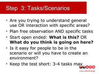 Step 3: Tasks/Scenarios
• Are you trying to understand general
use OR interaction with specific areas?
• Plan free observation AND specific tasks
• Start open ended: What is this? OR
What do you think is going on here?
• Is it easy for people to be in the
scenario or will you have to create an
environment?
• Keep the test short: 3-4 tasks max
 