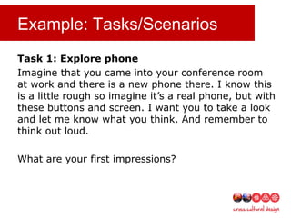 Example: Tasks/Scenarios
Task 1: Explore phone
Imagine that you came into your conference room
at work and there is a new phone there. I know this
is a little rough so imagine it’s a real phone, but with
these buttons and screen. I want you to take a look
and let me know what you think. And remember to
think out loud.
What are your first impressions?
 