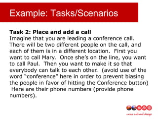 Example: Tasks/Scenarios
Task 2: Place and add a call
Imagine that you are leading a conference call.
There will be two different people on the call, and
each of them is in a different location. First you
want to call Mary. Once she’s on the line, you want
to call Paul. Then you want to make it so that
everybody can talk to each other. (avoid use of the
word “conference” here in order to prevent biasing
the people in favor of hitting the Conference button)
Here are their phone numbers (provide phone
numbers).
 