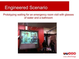 Engineered scenarios and skits
Engineered Scenario
Prototyping waiting for an emergency room visit with glasses
of water and a bathroom
 