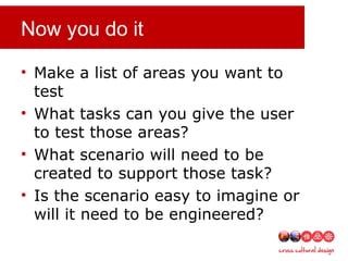 Now you do it
• Make a list of areas you want to
test
• What tasks can you give the user
to test those areas?
• What scenario will need to be
created to support those task?
• Is the scenario easy to imagine or
will it need to be engineered?
 