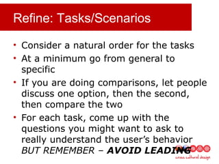 Refine: Tasks/Scenarios
• Consider a natural order for the tasks
• At a minimum go from general to
specific
• If you are doing comparisons, let people
discuss one option, then the second,
then compare the two
• For each task, come up with the
questions you might want to ask to
really understand the user’s behavior
BUT REMEMBER – AVOID LEADING
 