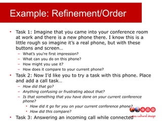 Example: Refinement/Order
• Task 1: Imagine that you came into your conference room
at work and there is a new phone there. I know this is a
little rough so imagine it’s a real phone, but with these
buttons and screen…
– What’s you’re first impression?
– What can you do on this phone?
– How might you use it?
– How does it compare to your current phone?
• Task 2: Now I’d like you to try a task with this phone. Place
and add a call task…
– How did that go?
– Anything confusing or frustrating about that?
– Is that something that you have done on your current conference
phone?
• How did it go for you on your current conference phone?
• How did this compare?
• Task 3: Answering an incoming call while connected
 