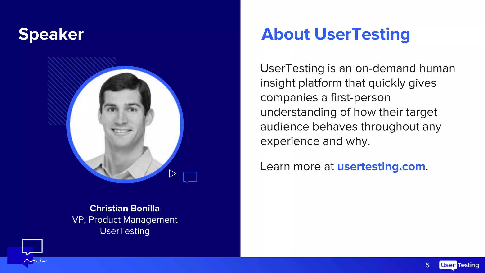 About UserTesting
UserTesting is an on-demand human
insight platform that quickly gives
companies a first-person
understanding of how their target
audience behaves throughout any
experience and why.
Learn more at usertesting.com.
5
Image size:
2.25” x 2.25”
Speaker
Christian Bonilla
VP, Product Management
UserTesting
 