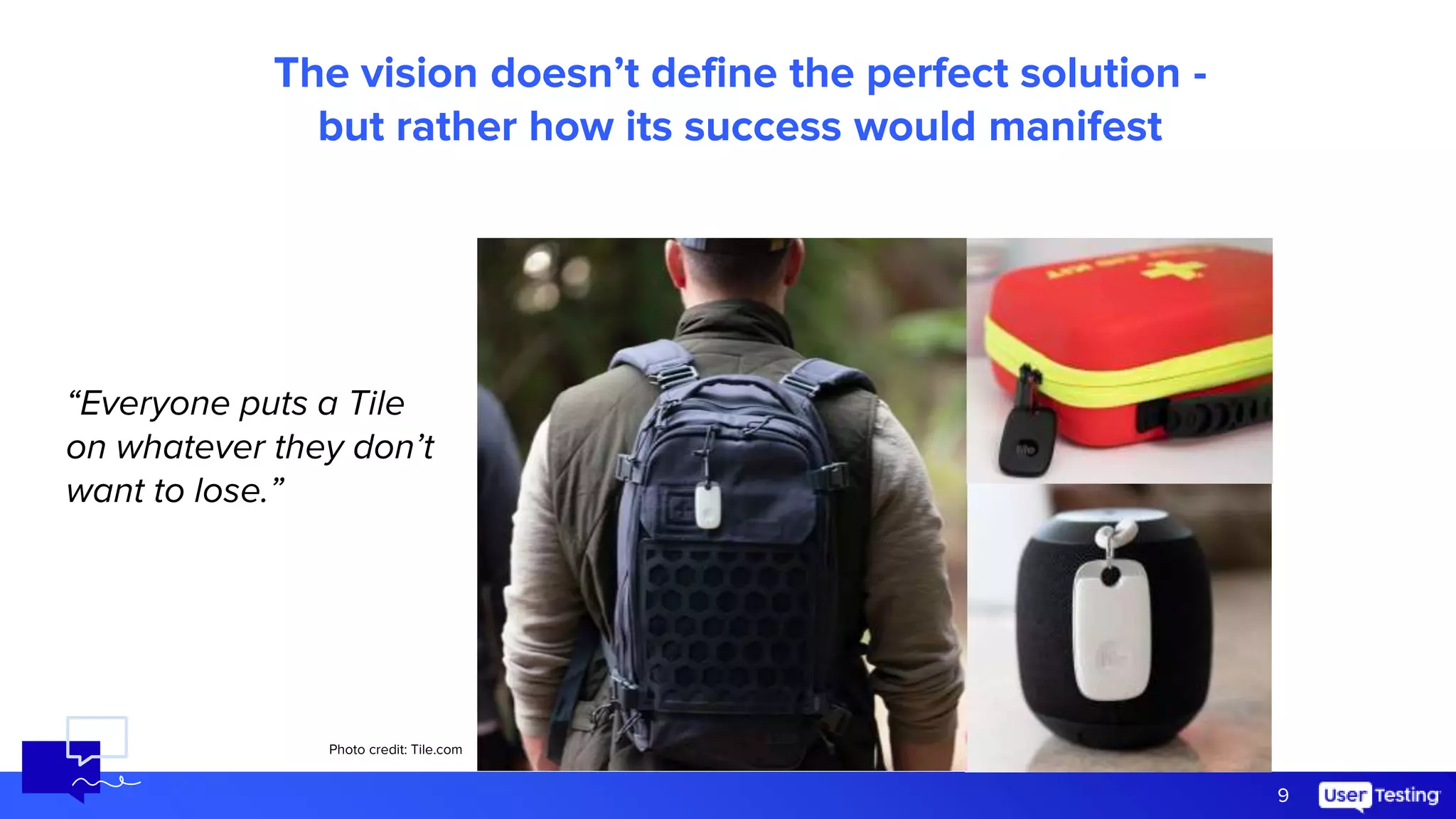 9
The vision doesn’t define the perfect solution -
but rather how its success would manifest
“Everyone puts a Tile
on whatever they don’t
want to lose.”
Photo credit: Tile.com
 