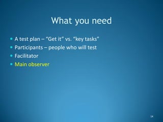 What you need
 A test plan – “Get it” vs. “key tasks”
 Participants – people who will test
 Facilitator
 Main observer...