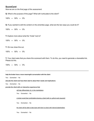 ScoreCard
Now we are on the final page of the assessment.
Q: What is the purpose of this page? What will it articulate to the client?
100% — 50% — 0%
Q: If you wanted to edit the content on the amenities page, what are the two ways you could do it?
100% — 50% — 0%
T: Explore more about what the “Insite” tool is?
100% — 50% — 0%
T: Ok now close this out.
100% — 50% — 0%
T: Your client asks that you share this scorecard with them. To do this, you need to generate a shareable link.
Please do this.
100% — 50% — 0%
help the broker have a more meaningful conversation with the client
Yes - Somewhat - No
educate the client and have them start to about their needs and implications
Yes - Somewhat - No
provide the client with an interactive experience that
will help differentiate JLL in the marketplace
Yes - Somewhat - No
a broker would feel comfortable showing a client (with no upfront work required)
Yes - Somewhat - No
the client will be able to take back with them to share with internal stakeholders
Yes - Somewhat - No
 