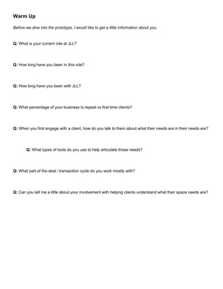 Warm Up
Before we dive into the prototype, I would like to get a little information about you.
Q: What is your current role at JLL?
Q: How long have you been in this role?
Q: How long have you been with JLL?
Q: What percentage of your business is repeat vs first time clients?
Q: When you first engage with a client, how do you talk to them about what their needs are in their needs are?
Q: What types of tools do you use to help articulate those needs?
Q: What part of the deal / transaction cycle do you work mostly with?
Q: Can you tell me a little about your involvement with helping clients understand what their space needs are?
 