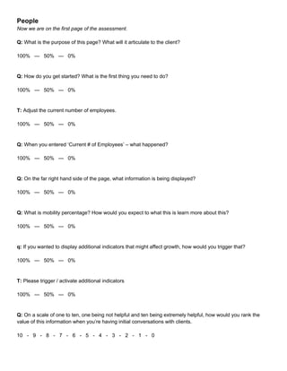 People
Now we are on the first page of the assessment.
Q: What is the purpose of this page? What will it articulate to the client?
100% — 50% — 0%
Q: How do you get started? What is the first thing you need to do?
100% — 50% — 0%
T: Adjust the current number of employees.
100% — 50% — 0%
Q: When you entered ‘Current # of Employees’ – what happened?
100% — 50% — 0%
Q: On the far right hand side of the page, what information is being displayed?
100% — 50% — 0%
Q: What is mobility percentage? How would you expect to what this is learn more about this?
100% — 50% — 0%
q: If you wanted to display additional indicators that might affect growth, how would you trigger that?
100% — 50% — 0%
T: Please trigger / activate additional indicators
100% — 50% — 0%
Q: On a scale of one to ten, one being not helpful and ten being extremely helpful, how would you rank the
value of this information when you’re having initial conversations with clients.
10 - 9 - 8 - 7 - 6 - 5 - 4 - 3 - 2 - 1 - 0
 