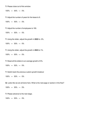 T: Please close out of this window.
100% — 50% — 0%
T: Adjust the number of years for the lease to 8.
100% — 50% — 0%
T: Adjust the number of employees to 180.
100% — 50% — 0%
T: Using the slider, adjust the growth in 2022 to -3%.
100% — 50% — 0%
T: Using the slider, adjust the growth in 2023 to 1%.
100% — 50% — 0%
T: Reset all the sliders to an average growth of 5%.
100% — 50% — 0%
T: Switch back the previous custom growth breakout
100% — 50% — 0%
Q: Looks like we are all done here. What is the next page or section in this flow?
100% — 50% — 0%
T: Please advance to the next stage.
100% — 50% — 0%
 
