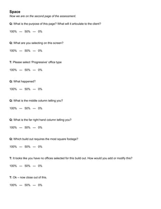 Space
Now we are on the second page of the assessment.
Q: What is the purpose of this page? What will it articulate to the client?
100% — 50% — 0%
Q: What are you selecting on this screen?
100% — 50% — 0%
T: Please select ‘Progressive’ office type
100% — 50% — 0%
Q: What happened?
100% — 50% — 0%
Q: What is the middle column telling you?
100% — 50% — 0%
Q: What is the far right hand column telling you?
100% — 50% — 0%
Q: Which build out requires the most square footage?
100% — 50% — 0%
T: It looks like you have no offices selected for this build out. How would you add or modify this?
100% — 50% — 0%
T: Ok – now close out of this.
100% — 50% — 0%
 