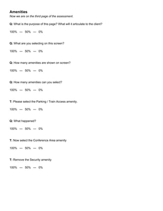 Amenities
Now we are on the third page of the assessment.
Q: What is the purpose of this page? What will it articulate to the client?
100% — 50% — 0%
Q: What are you selecting on this screen?
100% — 50% — 0%
Q: How many amenities are shown on screen?
100% — 50% — 0%
Q: How many amenities can you select?
100% — 50% — 0%
T: Please select the Parking / Train Access amenity.
100% — 50% — 0%
Q: What happened?
100% — 50% — 0%
T: Now select the Conference Area amenity
100% — 50% — 0%
T: Remove the Security amenity
100% — 50% — 0%
 