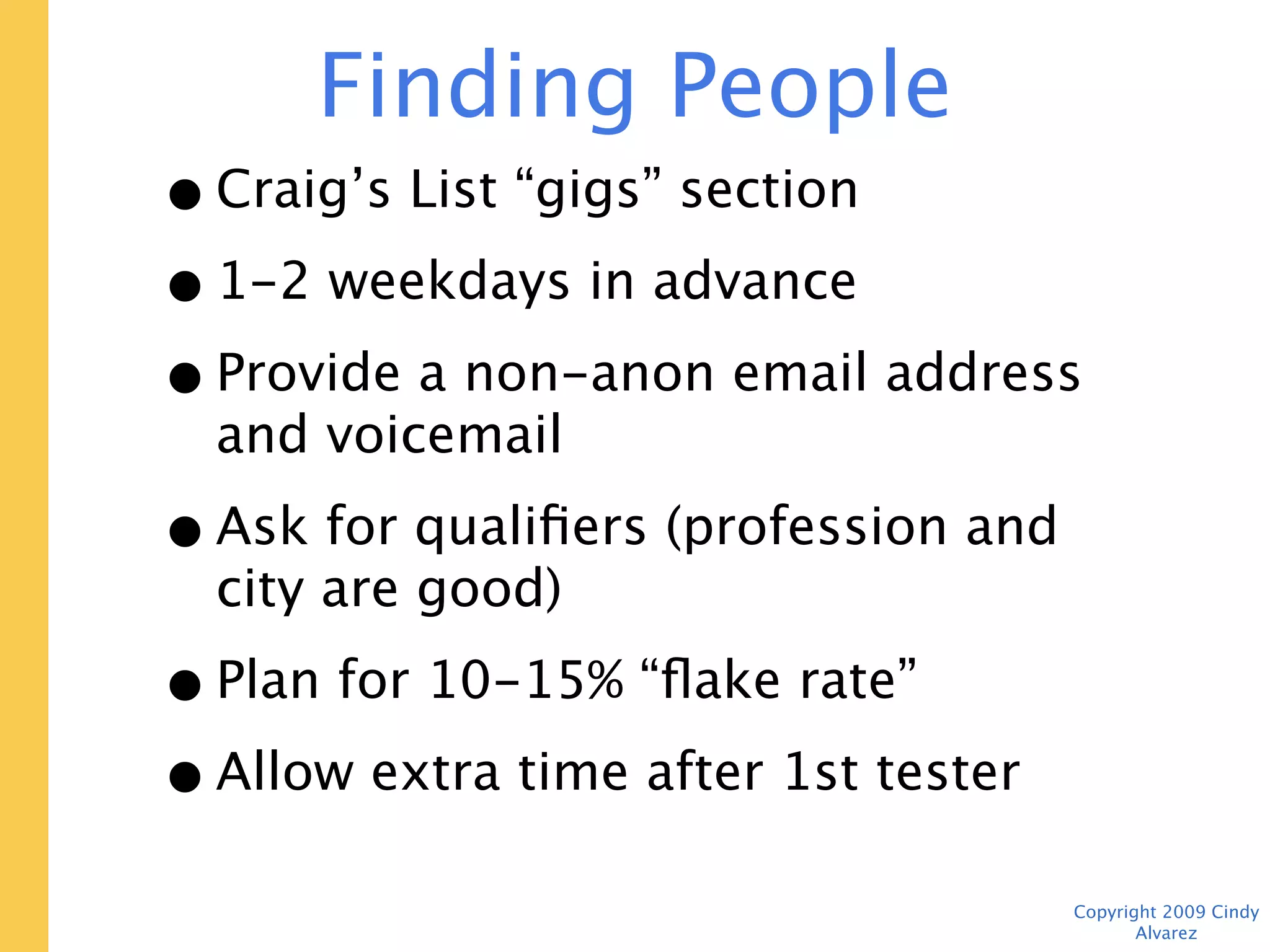 Finding People
• Craig’s List “gigs” section
• 1-2 weekdays in advance
• Provide a non-anon email address and
  voicemail
• Ask for qualifiers (profession and city
  are good)
• Plan for 10-15% “flake rate”
• Allow extra time after 1st tester

                                      Copyright 2009 Cindy Alvarez
 